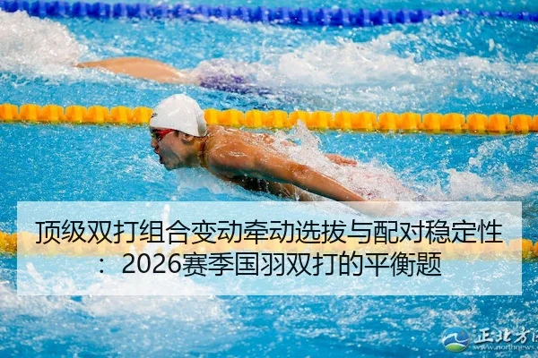 顶级双打组合变动牵动选拔与配对稳定性：2026赛季国羽双打的平衡题